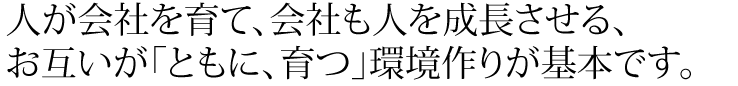 人が会社を育て、会社も人を成長させる、お互いが「ともに、育つ」環境作りが基本です