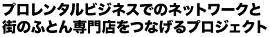 プロレンタルビジネスでのネットワークと街のふとん専門店をつなげるプロジェクト