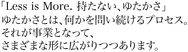 「Less is More. 持たない、ゆたかさ」ゆたかさとは、何かを問い続けるプロセス。それが事業となって、さまざまな形に広がりつつあります。