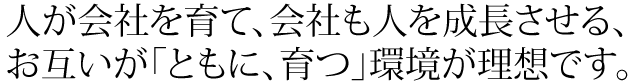 人が会社を育て、会社も人を成長させる、お互いが「ともに、育つ」環境が理想です